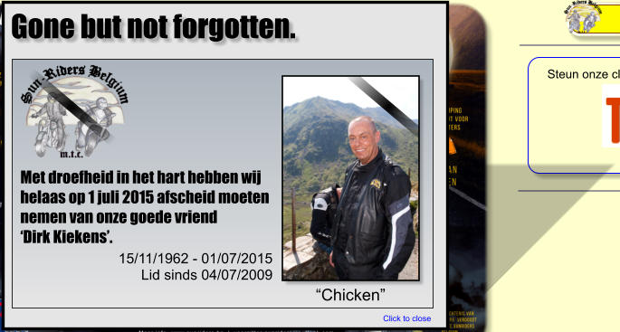 Met droefheid in het hart hebben wij helaas op 1 juli 2015 afscheid moeten nemen van onze goede vriend‘Dirk Kiekens’. “Chicken” 15/11/1962 - 01/07/2015 Lid sinds 04/07/2009 Click to close Gone but not forgotten.